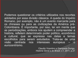 Podemos questionar os critérios utilizados nos recortes
adotados por essa divisão clássica. A queda do Império
Romano, por exemplo, não é um evento marcante para
os chineses ou para as civilizações da América pré-
Colombiana. É importante, por isso, ter em mente que
as periodizações, embora nos ajudem a compreender a
história, refletem determinado poder político, econômico
e cultural, que se expressa nas datas e temas
escolhidos para serem estudados. Trata-se de uma
visão centrada nos interesses europeus – o
eurocentrismo.
Claudio Vicentino e Gianpaolo Dorigo,
História Geral e do Brasil, v.1, 2011, p.21
 