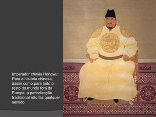 Imperador chinês Hongwu:
Para a história chinesa,
assim como para todo o
resto do mundo fora da
Europa, a periodização
tradicional não faz qualquer
sentido.
 
