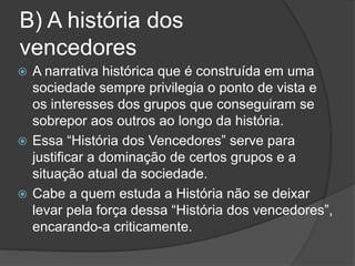 B) A história dos
vencedores
 A narrativa histórica que é construída em uma
sociedade sempre privilegia o ponto de vista e
os interesses dos grupos que conseguiram se
sobrepor aos outros ao longo da história.
 Essa “História dos Vencedores” serve para
justificar a dominação de certos grupos e a
situação atual da sociedade.
 Cabe a quem estuda a História não se deixar
levar pela força dessa “História dos vencedores”,
encarando-a criticamente.
 
