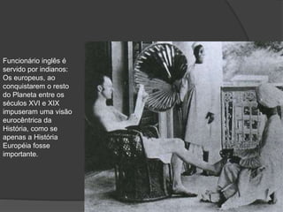 Funcionário inglês é
servido por indianos:
Os europeus, ao
conquistarem o resto
do Planeta entre os
séculos XVI e XIX
impuseram uma visão
eurocêntrica da
História, como se
apenas a História
Européia fosse
importante.
 