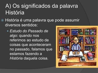 A) Os significados da palavra
História
 História é uma palavra que pode assumir
diversos sentidos:
 Estudo do Passado de
algo: quando nos
referimos ao estudo de
coisas que aconteceram
no passado, falamos que
estamos fazendo a
História daquela coisa.
 