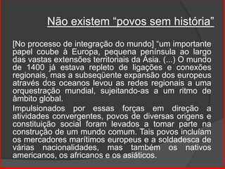 Não existem “povos sem história”
[No processo de integração do mundo] “um importante
papel coube à Europa, pequena península ao largo
das vastas extensões territoriais da Ásia. (...) O mundo
de 1400 já estava repleto de ligações e conexões
regionais, mas a subseqüente expansão dos europeus
através dos oceanos levou as redes regionais a uma
orquestração mundial, sujeitando-as a um ritmo de
âmbito global.
Impulsionados por essas forças em direção a
atividades convergentes, povos de diversas origens e
constituição social foram levados a tomar parte na
construção de um mundo comum. Tais povos incluíam
os mercadores marítimos europeus e a soldadesca de
várias nacionalidades, mas também os nativos
americanos, os africanos e os asiáticos.
 