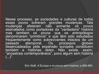 Nesse processo, as sociedades e culturas de todos
esses povos sofreram grandes mudanças. Tais
mudanças afetaram não somente os povos
assinalados como portadores da “verdadeira” história
mas também os povos que os antropólogos
denominaram “primitivos” e que têm sido estudados
freqüentemente como sobreviventes intactos de um
passado atemporal. Os processos globais
desencadeados pela expansão européia constituem
também a histórias deles. Não existe, assim,
“ancestrais contemporâneos”, povo algum sem história
(...)”
Eric Wolf, A Europa e os povos sem história, p.459-460.
 