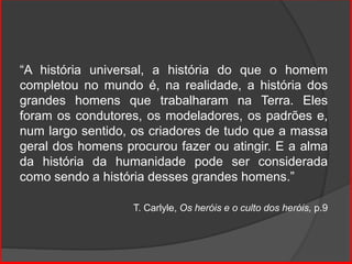 “A história universal, a história do que o homem
completou no mundo é, na realidade, a história dos
grandes homens que trabalharam na Terra. Eles
foram os condutores, os modeladores, os padrões e,
num largo sentido, os criadores de tudo que a massa
geral dos homens procurou fazer ou atingir. E a alma
da história da humanidade pode ser considerada
como sendo a história desses grandes homens.”
T. Carlyle, Os heróis e o culto dos heróis, p.9
 