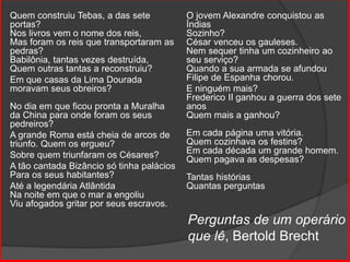 Perguntas de um operário
que lê, Bertold Brecht
Quem construiu Tebas, a das sete
portas?
Nos livros vem o nome dos reis,
Mas foram os reis que transportaram as
pedras?
Babilônia, tantas vezes destruída,
Quem outras tantas a reconstruiu?
Em que casas da Lima Dourada
moravam seus obreiros?
No dia em que ficou pronta a Muralha
da China para onde foram os seus
pedreiros?
A grande Roma está cheia de arcos de
triunfo. Quem os ergueu?
Sobre quem triunfaram os Césares?
A tão cantada Bizâncio só tinha palácios
Para os seus habitantes?
Até a legendária Atlântida
Na noite em que o mar a engoliu
Viu afogados gritar por seus escravos.
O jovem Alexandre conquistou as
Índias
Sozinho?
César venceu os gauleses.
Nem sequer tinha um cozinheiro ao
seu serviço?
Quando a sua armada se afundou
Filipe de Espanha chorou.
E ninguém mais?
Frederico II ganhou a guerra dos sete
anos
Quem mais a ganhou?
Em cada página uma vitória.
Quem cozinhava os festins?
Em cada década um grande homem.
Quem pagava as despesas?
Tantas histórias
Quantas perguntas
 