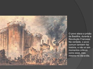 O povo ataca a prisão
da Bastilha, durante a
Revolução Francesa:
Na verdade, o povo
comum também faz
história, e não só em
momentos críticos
como esse, mas
mesmo no dia-a-dia.
 