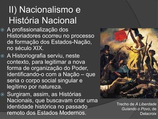 II) Nacionalismo e
História Nacional
 A profissionalização dos
Historiadores ocorreu no processo
de formação dos Estados-Nação,
no século XIX.
 A Historiografia serviu, neste
contexto, para legitimar a nova
forma de organização do Poder,
identificando-o com a Nação – que
seria o corpo social singular e
legítimo por natureza.
 Surgiram, assim, as Histórias
Nacionais, que buscavam criar uma
identidade histórica no passado
remoto dos Estados Modernos.
Trecho de A Liberdade
Guiando o Povo, de
Delacroix
 