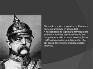 Bismarck, primeiro imperador da Alemanha
moderna unificada no século XIX:
A necessidade de legitimar a formação dos
Estados Nacionais nesse período foi um
dos grandes motivos para a construção de
Histórias Nacionais – e a Alemanha, não
por acaso, teve grande destaque nesse
processo.
 