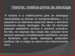 História: matéria-prima da ideologia
“A história é a matéria-prima para as ideologias
nacionalistas ou étnicas ou fundamentalistas (...). O
passado é um elemento essencial, talvez o elemento
essencial nessas ideologias. Se não há nenhuma
passado satisfatório sempre é possível inventá-lo.
De fato, na natureza das coisas não costuma haver
nenhum passado completamente satisfatório, porque
o fenômeno que essas ideologias pretendem
justificar não é antigo ou eterno mas historicamente
novo.
 