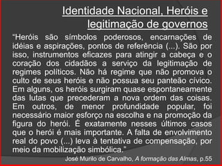 Identidade Nacional, Heróis e
legitimação de governos
“Heróis são símbolos poderosos, encarnações de
idéias e aspirações, pontos de referência (...). São por
isso, instrumentos eficazes para atingir a cabeça e o
coração dos cidadãos a serviço da legitimação de
regimes políticos. Não há regime que não promova o
culto de seus heróis e não possua seu panteão cívico.
Em alguns, os heróis surgiram quase espontaneamente
das lutas que precederam a nova ordem das coisas.
Em outros, de menor profundidade popular, foi
necessário maior esforço na escolha e na promoção da
figura do herói. É exatamente nesses últimos casos
que o herói é mais importante. A falta de envolvimento
real do povo (...) leva à tentativa de compensação, por
meio da mobilização simbólica.”
José Murilo de Carvalho, A formação das Almas, p.55
 