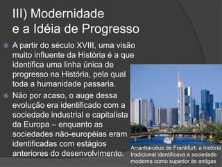III) Modernidade
e a Idéia de Progresso
 A partir do século XVIII, uma visão
muito influente da História é a que
identifica uma linha única de
progresso na História, pela qual
toda a humanidade passaria.
 Não por acaso, o auge dessa
evolução era identificado com a
sociedade industrial e capitalista
da Europa – enquanto as
sociedades não-européias eram
identificadas com estágios
anteriores do desenvolvimento.
Arranha-céus de Frankfurt: a história
tradicional identificava a sociedade
moderna como superior às antigas
 