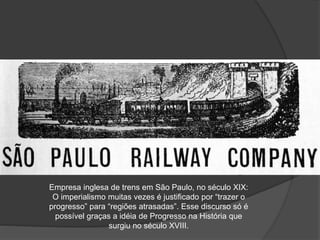 Empresa inglesa de trens em São Paulo, no século XIX:
O imperialismo muitas vezes é justificado por “trazer o
progresso” para “regiões atrasadas”. Esse discurso só é
possível graças a idéia de Progresso na História que
surgiu no século XVIII.
 