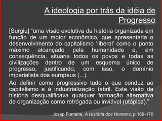 A ideologia por trás da idéia de
Progresso
[Surgiu] “uma visão evolutiva da história organizada em
função de um motor econômico, que apresentaria o
desenvolvimento do capitalismo ‘liberal’ como o ponto
máximo alcançado pela humanidade e, em
conseqüência, situaria todos os povos e todas as
civilizações dentro de um esquema único de
progresso, justificando, com isso, o domínio
imperialista dos europeus (...).
Ao definir como progressivo tudo o que conduz ao
capitalismo e à industrialização fabril. Esta visão da
história desqualificava qualquer formação alternativa
de organização como retrógada ou inviável (utópica).”
Josep Fontana, A História dos Homens, p.169-170
 