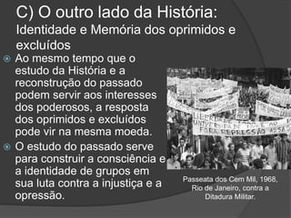 C) O outro lado da História:
Identidade e Memória dos oprimidos e
excluídos
 Ao mesmo tempo que o
estudo da História e a
reconstrução do passado
podem servir aos interesses
dos poderosos, a resposta
dos oprimidos e excluídos
pode vir na mesma moeda.
 O estudo do passado serve
para construir a consciência e
a identidade de grupos em
sua luta contra a injustiça e a
opressão.
Passeata dos Cem Mil, 1968,
Rio de Janeiro, contra a
Ditadura Militar.
 