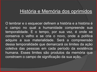 História e Memória dos oprimidos
O lembrar e o esquecer definem a história e a história é
o campo no qual a humanidade compreende sua
temporalidade. E o tempo, por sua vez, é onde se
conserva o velho e se cria o novo, onde a política
adquire a sua materialidade. Será a compreensão
dessa temporalidade que demarcará os limites da ação
coletiva das pessoas em cada período da existência
humana. Esses limites são produtos da memória que
constroem o campo de significação da sua ação.
 