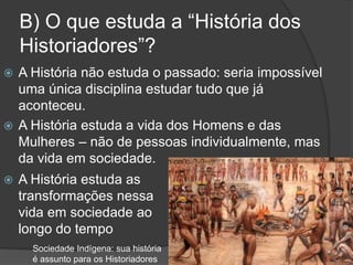 B) O que estuda a “História dos
Historiadores”?
 A História não estuda o passado: seria impossível
uma única disciplina estudar tudo que já
aconteceu.
 A História estuda a vida dos Homens e das
Mulheres – não de pessoas individualmente, mas
da vida em sociedade.
 A História estuda as
transformações nessa
vida em sociedade ao
longo do tempo
Sociedade Indígena: sua história
é assunto para os Historiadores
 