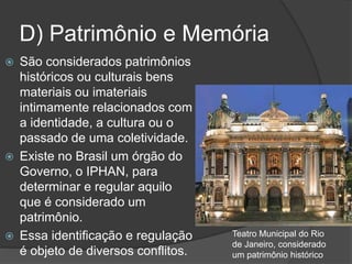 D) Patrimônio e Memória
 São considerados patrimônios
históricos ou culturais bens
materiais ou imateriais
intimamente relacionados com
a identidade, a cultura ou o
passado de uma coletividade.
 Existe no Brasil um órgão do
Governo, o IPHAN, para
determinar e regular aquilo
que é considerado um
patrimônio.
 Essa identificação e regulação
é objeto de diversos conflitos.
Teatro Municipal do Rio
de Janeiro, considerado
um patrimônio histórico
 