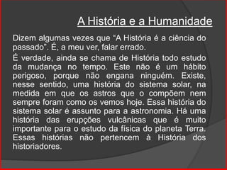 Dizem algumas vezes que “A História é a ciência do
passado”. É, a meu ver, falar errado.
É verdade, ainda se chama de História todo estudo
da mudança no tempo. Este não é um hábito
perigoso, porque não engana ninguém. Existe,
nesse sentido, uma história do sistema solar, na
medida em que os astros que o compõem nem
sempre foram como os vemos hoje. Essa história do
sistema solar é assunto para a astronomia. Há uma
história das erupções vulcânicas que é muito
importante para o estudo da física do planeta Terra.
Essas histórias não pertencem à História dos
historiadores.
A História e a Humanidade
 