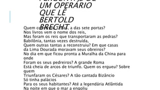 Quem construiu Tebas, a das sete portas?
Nos livros vem o nome dos reis,
Mas foram os reis que transportaram as pedras?
Babilônia, tantas vezes destruída,
Quem outras tantas a reconstruiu? Em que casas
da Lima Dourada moravam seus obreiros?
No dia em que ficou pronta a Muralha da China para
onde
Foram os seus pedreiros? A grande Roma
Está cheia de arcos de triunfo. Quem os ergueu? Sobre
quem
Triunfaram os Césares? A tão cantada Bizâncio
Só tinha palácios
Para os seus habitantes? Até a legendária Atlântida
Na noite em que o mar a engoliu
PERGUNTAS DE
UM OPERÁRIO
QUE LÊ
BERTOLD
BRECHT
 