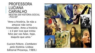 PROFESSORA
LUCIANA
CARVALHO
MESTRA EM HISTÓRIA SOCIAL
–PUC/SP
“Amo a história. Se não a
amasse não seria
historiador. Amo a história
– e é por isso que estou
feliz por vos falar, hoje,
daquilo que amo.”
(Lucien Febvre. Combates
pela história. Lisboa:
Editorial Presença, 1989.)
 