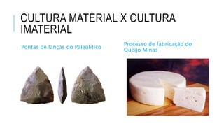 CULTURA MATERIAL X CULTURA
IMATERIAL
Pontas de lanças do Paleolítico
Processo de fabricação do
Queijo Minas
 
