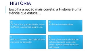 HISTÓRIA
Escolha a opção mais correta: a História é uma
ciência que estuda…
a)
Os feitos dos grandes heróis, como
D. Pedro I, Alexandre Magno, etc.
c)
A vida do Homem num determinado
momento do passado.
b)
As Datas comemorativas.
d)
A evolução da ação do Homem
influenciada pelo local, pelo
tempo e pelas ações de outros
indivíduos.
 