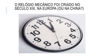 O RELÓGIO MECÂNICO FOI CRIADO NO
SÉCULO XIII, NA EUROPA (OU NA CHINA?)
 