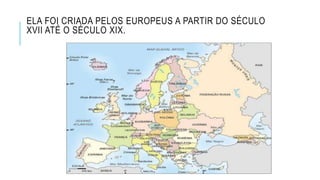 ELA FOI CRIADA PELOS EUROPEUS A PARTIR DO SÉCULO
XVII ATÉ O SÉCULO XIX.
 