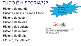 Youtube: cerca
de 25.900.00
0 resultados
TUDO É HISTÓRIA???
História do mundo
História secreta da rede Globo
História do cocô
História da beleza
História das coisas
História da internet
História do direito
Etc, etc, etc, etc, etc.....
História
197 milhões de resultados
em 01/02/2016
 