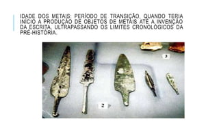 IDADE DOS METAIS: PERÍODO DE TRANSIÇÃO, QUANDO TERIA
INÍCIO A PRODUÇÃO DE OBJETOS DE METAIS ATÉ A INVENÇÃO
DA ESCRITA, ULTRAPASSANDO OS LIMITES CRONOLÓGICOS DA
PRÉ-HISTÓRIA.
 
