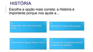 HISTÓRIA
Escolha a opção mais correta: a História é
importante porque nos ajuda a…
a)
Responder certo nos concursos
da TV
b)
Aumentar a nossa cultura geral
c)
Compreender alguns filmes e livros
d)
Compreender o presente através
do estudo do passado
 