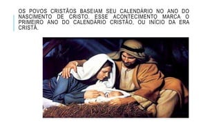 OS POVOS CRISTÃOS BASEIAM SEU CALENDÁRIO NO ANO DO
NASCIMENTO DE CRISTO. ESSE ACONTECIMENTO MARCA O
PRIMEIRO ANO DO CALENDÁRIO CRISTÃO, OU INÍCIO DA ERA
CRISTÃ.
 