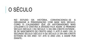 O SÉCULO
NO ESTUDO DA HISTÓRIA, CONVENCIONOU-SE A
ORGANIZAR A PERIODIZAÇÃO COM BASE NOS SÉCULO.
COMO O CALENDÁRIO QUE OS HISTORIADORES MAIS
UTILIZAM É O CRISTÃO A DIVISÃO FICA ASSIM: O PRIMEIRO
SÉCULO (SÉCULO I OU SÉCULO 1) DA ERA CRISTÃ ESTENDE-
SE DE NASCIMENTO DE CRISTO (ANO 1) ATÉ O ANO 100; O
SEGUNDO SÉCULO (SÉCULO II OU SÉCULO 2) DA ERA CRISTÃ
ESTENDE-SE DO ANO 101 ATÉ O ANO 200; E ASSIM POR
DIANTE.
 