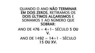 QUANDO O ANO NÃO TERMINAR
EM DOIS ZEROS, RETIRAMOS OS
DOIS ÚLTIMOS ALGARISMOS E
SOMAMOS 1 AO NÚMERO QUE
SOBRAR:
ANO DE 476 = 4+1- SÉCULO 5 OU
V.
ANO DE 1492 = 14+1 – SÉCULO
15 OU XV.
 