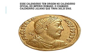 ESSE CALENDÁRIO TEM ORIGEM NO CALENDÁRIO
OFICIAL DO IMPÉRIO ROMANO, O CHAMADO
CALENDÁRIO JULIANO QUE TINHA 365,25 DIAS.
 