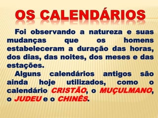 Foi observando a natureza e suas
mudanças que os homens
estabeleceram a duração das horas,
dos dias, das noites, dos meses e das
estações.
Alguns calendários antigos são
ainda hoje utilizados, como o
calendário CRISTÃO, o MUÇULMANO,
o JUDEU e o CHINÊS.
 