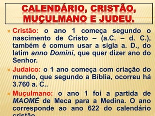  Cristão: o ano 1 começa segundo o
nascimento de Cristo – (a.C. – d. C.),
também é comum usar a sigla a. D., do
latim anno Domini, que quer dizer ano do
Senhor.
 Judaico: o 1 ano começa com criação do
mundo, que segundo a Bíblia, ocorreu há
3.760 a. C..
 Muçulmano: o ano 1 foi a partida de
MAOMÉ de Meca para a Medina. O ano
corresponde ao ano 622 do calendário
 