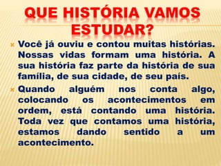 QUE HISTÓRIA VAMOS
ESTUDAR?
 Você já ouviu e contou muitas histórias.
Nossas vidas formam uma história. A
sua história faz parte da história de sua
família, de sua cidade, de seu país.
 Quando alguém nos conta algo,
colocando os acontecimentos em
ordem, está contando uma história.
Toda vez que contamos uma história,
estamos dando sentido a um
acontecimento.
 