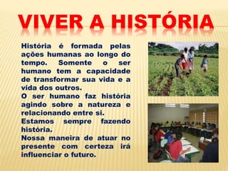VIVER A HISTÓRIA
História é formada pelas
ações humanas ao longo do
tempo. Somente o ser
humano tem a capacidade
de transformar sua vida e a
vida dos outros.
O ser humano faz história
agindo sobre a natureza e
relacionando entre si.
Estamos sempre fazendo
história.
Nossa maneira de atuar no
presente com certeza irá
influenciar o futuro.
 