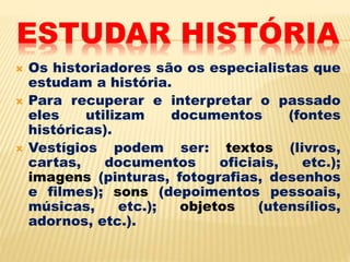 ESTUDAR HISTÓRIA
 Os historiadores são os especialistas que
estudam a história.
 Para recuperar e interpretar o passado
eles utilizam documentos (fontes
históricas).
 Vestígios podem ser: textos (livros,
cartas, documentos oficiais, etc.);
imagens (pinturas, fotografias, desenhos
e filmes); sons (depoimentos pessoais,
músicas, etc.); objetos (utensílios,
adornos, etc.).
 