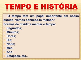 O tempo tem um papel importante em nosso
estudo. Vamos conhecê-lo melhor?
Formas de dividir e marcar o tempo:
 Segundos;
 Minutos;
 Horas;
 Dia;
 Noite;
 Mês;
 Ano;
 Estações, etc..
 