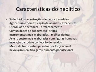 Características do neolítico
• Sedentários - construções de pedra e madeira
  Agricultura e domesticação de animais - excedentes
  Utensílios de cerâmica - armazenamento
  Comunidades de cooperação - tribos
  Instrumentos mais elaborados - melhor defesa
  Arte rupestre mais elaboradas com figuras humanas
  Invenção da roda e confecção de tecidos
  Meios de transporte - puxados por força animal
  Revolução Neolítica gerou aumento populacional
 
