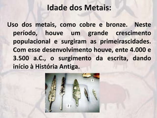 Idade dos Metais:
Uso dos metais, como cobre e bronze. Neste
 período, houve um grande crescimento
 populacional e surgiram as primeirascidades.
 Com esse desenvolvimento houve, ente 4.000 e
 3.500 a.C., o surgimento da escrita, dando
 início à História Antiga.
 