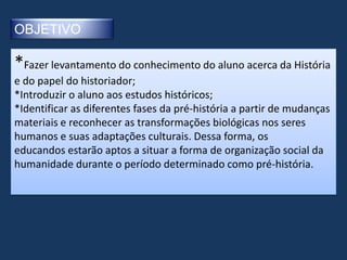 OBJETIVO

*Fazer levantamento do conhecimento do aluno acerca da História
e do papel do historiador;
*Introduzir o aluno aos estudos históricos;
*Identificar as diferentes fases da pré-história a partir de mudanças
materiais e reconhecer as transformações biológicas nos seres
humanos e suas adaptações culturais. Dessa forma, os
educandos estarão aptos a situar a forma de organização social da
humanidade durante o período determinado como pré-história.
 