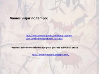 Vamos viajar no tempo:



             http://tvescola.mec.gov.br/index.php?option=
             com_zoo&view=item&item_id=1105


Pesquisa sobre o vestuário usado pelas pessoas até os dias atuais

                   http://pmpedroescola.blogspot.com/
 