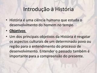 Introdução à História
• História é uma ciência humana que estuda o
  desenvolvimento do homem no tempo.
• Objetivos
• Um dos principais objetivos da História é resgatar
  os aspectos culturais de um determinado povo ou
  região para o entendimento do processo de
  desenvolvimento. Entender o passado também é
  importante para a compreensão do presente.
 