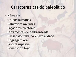 Características do paleolítico
• Nômades
  Grupos humanos
  Habitavam cavernas
  Caçadores-coletores
  Ferramentas de pedra lascada
  Divisão do trabalho = sexo e idade
  Linguagem oral
  Pintura rupestre
  Domínio do fogo
 