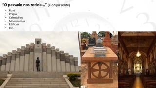 “O passado nos rodeia...” (é onipresente)
• Ruas
• Praças
• Calendários
• Monumentos
• Edifícios
• Etc.
 