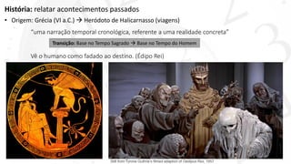 História: relatar acontecimentos passados
• Origem: Grécia (VI a.C.)  Heródoto de Halicarnasso (viagens)
“uma narração temporal cronológica, referente a uma realidade concreta”
Vê o humano como fadado ao destino. (Édipo Rei)
Transição: Base no Tempo Sagrado  Base no Tempo do Homem
Still from Tyrone Guthrie’s filmed adaption of Oedipus Rex, 1957
 