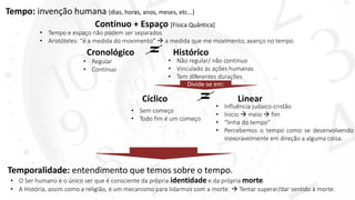 Tempo: invenção humana (dias, horas, anos, meses, etc...)
Cíclico = Linear
• Sem começo
• Todo fim é um começo
• Influência judaico-cristão
• Início  meio  fim
• “linha do tempo”
• Percebemos o tempo como se desenvolvendo
inexoravelmente em direção a alguma coisa.
Temporalidade: entendimento que temos sobre o tempo.
Contínuo + Espaço [Física Quântica]
• Tempo e espaço não podem ser separados
• Aristóteles: “é a medida do movimento”  a medida que me movimento, avanço no tempo.
• O Ser humano é o único ser que é consciente da própria identidade e da própria morte.
• A História, assim como a religião, é um mecanismo para lidarmos com a morte.  Tentar superar/dar sentido à morte.
Cronológico = Histórico
• Regular
• Contínuo
• Não regular/ não contínuo
• Vinculado às ações humanas
• Tem diferentes durações
Divide-se em:
 